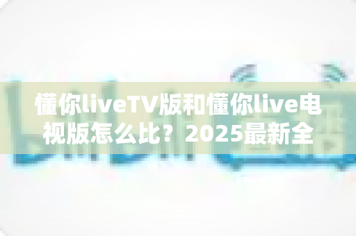 懂你liveTV版和懂你live电视版怎么比?2025最新全面对比评测与选择指南 懂你liveTV版和懂你live电视版怎么比?2025最新全面对比评测与选择指南