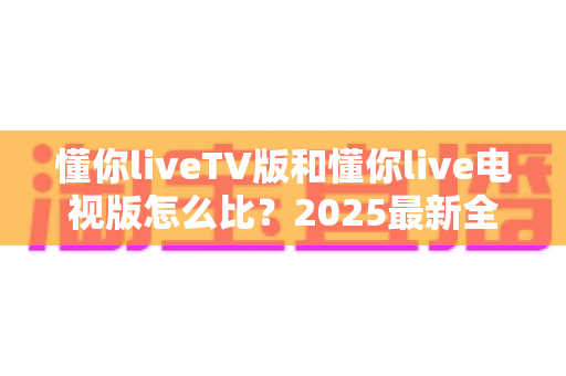 懂你liveTV版和懂你live电视版怎么比?2025最新全面对比评测与选择指南 懂你liveTV版和懂你live电视版怎么比?2025最新全面对比评测与选择指南