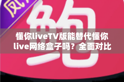 懂你liveTV版能替代懂你live网络盒子吗？全面对比分析与选购指南帮你做出明智决定