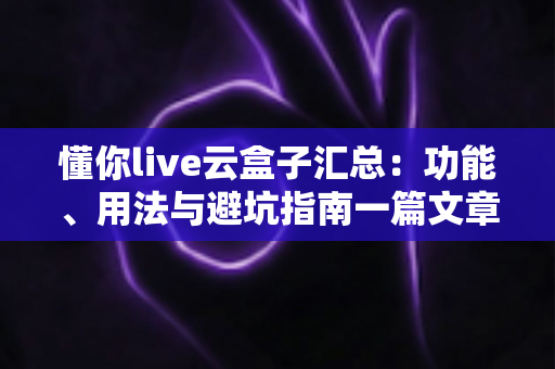 懂你live云盒子汇总：功能、用法与避坑指南一篇文章全掌握