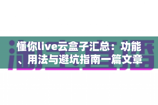 懂你live云盒子汇总：功能、用法与避坑指南一篇文章全掌握