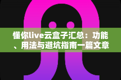懂你live云盒子汇总：功能、用法与避坑指南一篇文章全掌握