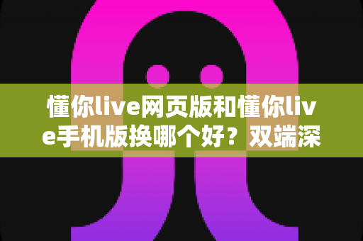 懂你live网页版和懂你live手机版换哪个好？双端深度对比帮你找到最适合的观看方式