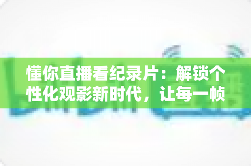 懂你直播看纪录片：解锁个性化观影新时代，让每一帧画面都懂你