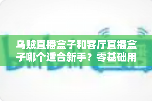 乌贼直播盒子和客厅直播盒子哪个适合新手?零基础用户最全对比评测与选购指南 乌贼直播盒子和客厅直播盒子哪个适合新手?零基础用户最全对比评测与选购指南