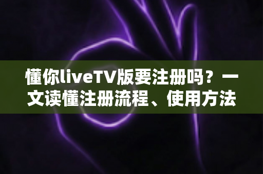 懂你liveTV版要注册吗？一文读懂注册流程、使用方法与常见问题