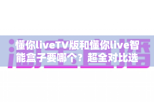懂你liveTV版和懂你live智能盒子要哪个?超全对比选购指南帮你一次搞懂 懂你liveTV版和懂你live智能盒子要哪个?超全对比选购指南帮你一次搞懂