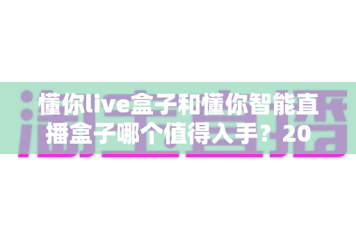 懂你live盒子和懂你智能直播盒子哪个值得入手?2024年最全对比选购指南助你避坑不踩雷 懂你live盒子和懂你智能直播盒子哪个值得入手?2024年最全对比选购指南助你避坑不踩雷