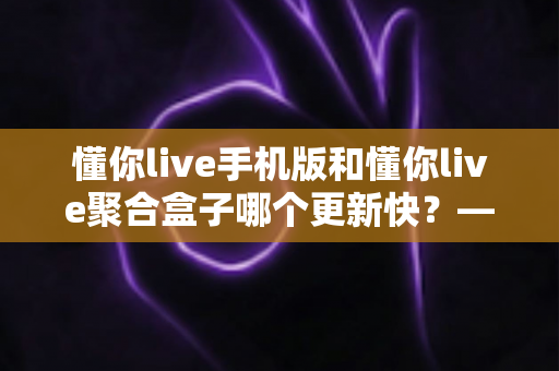 懂你live手机版和懂你live聚合盒子哪个更新快?——更新速度全面对比与实用选择指南 懂你live手机版和懂你live聚合盒子哪个更新快?——更新速度全面对比与实用选择指南