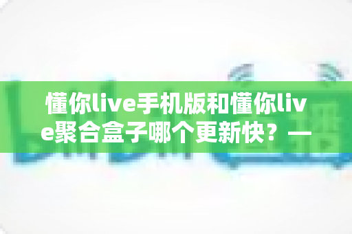 懂你live手机版和懂你live聚合盒子哪个更新快?——更新速度全面对比与实用选择指南 懂你live手机版和懂你live聚合盒子哪个更新快?——更新速度全面对比与实用选择指南