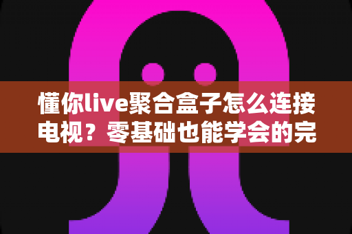 懂你live聚合盒子怎么连接电视?零基础也能学会的完整连接教程与故障排查指南 懂你live聚合盒子怎么连接电视?零基础也能学会的完整连接教程与故障排查指南