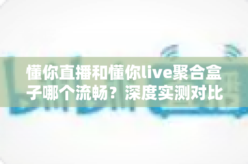 懂你直播和懂你live聚合盒子哪个流畅?深度实测对比帮你选对不踩坑 懂你直播和懂你live聚合盒子哪个流畅?深度实测对比帮你选对不踩坑