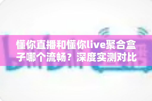懂你直播和懂你live聚合盒子哪个流畅?深度实测对比帮你选对不踩坑 懂你直播和懂你live聚合盒子哪个流畅?深度实测对比帮你选对不踩坑