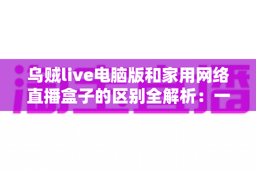 乌贼live电脑版和家用网络直播盒子的区别全解析:一文读懂两大直播方案,帮您选对设备轻松开播 乌贼live电脑版和家用网络直播盒子的区别全解析:一文读懂两大直播方案,帮您选对设备轻松开播