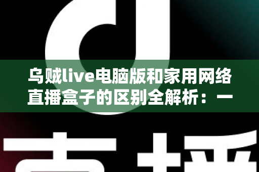 乌贼live电脑版和家用网络直播盒子的区别全解析：一文读懂两大直播方案，帮您选对设备轻松开播