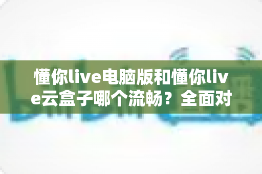 懂你live电脑版和懂你live云盒子哪个流畅？全面对比分析帮你选出最佳方案
