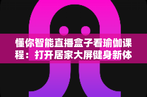 懂你智能直播盒子看瑜伽课程：打开居家大屏健身新体验的完整指南