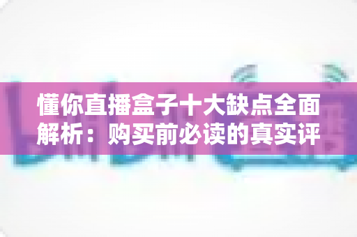 懂你直播盒子十大缺点全面解析:购买前必读的真实评测避坑指南 懂你直播盒子十大缺点全面解析:购买前必读的真实评测避坑指南