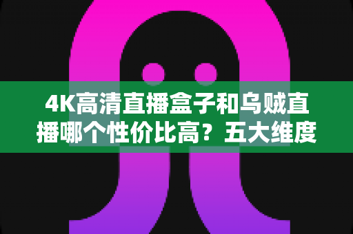 4K高清直播盒子和乌贼直播哪个性价比高？五大维度硬核对比+人群化选购指南，看完不花冤枉钱