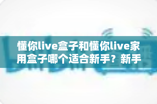 懂你live盒子和懂你live家用盒子哪个适合新手？新手主播设备选购全攻略与深度对比解析