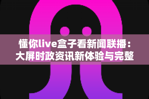 懂你live盒子看新闻联播:大屏时政资讯新体验与完整使用攻略 懂你live盒子看新闻联播:大屏时政资讯新体验与完整使用攻略