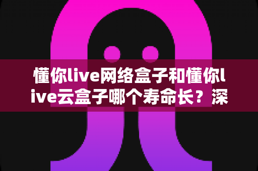 懂你live网络盒子和懂你live云盒子哪个寿命长?深度对比分析与耐用性全攻略 懂你live网络盒子和懂你live云盒子哪个寿命长?深度对比分析与耐用性全攻略