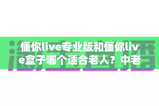 懂你live专业版和懂你live盒子哪个适合老人？中老年家庭选购全攻略与避坑指南