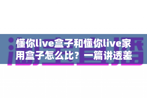 懂你live盒子和懂你live家用盒子怎么比?一篇讲透差异、场景与选购建议的实用指南 懂你live盒子和懂你live家用盒子怎么比?一篇讲透差异、场景与选购建议的实用指南