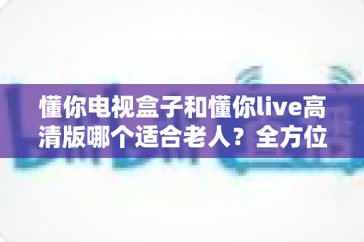 懂你电视盒子和懂你live高清版哪个适合老人?全方位对比解析,为爸妈选对客厅观影好帮手 懂你电视盒子和懂你live高清版哪个适合老人?全方位对比解析,为爸妈选对客厅观影好帮手