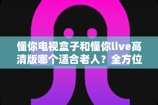 懂你电视盒子和懂你live高清版哪个适合老人?全方位对比解析,为爸妈选对客厅观影好帮手 懂你电视盒子和懂你live高清版哪个适合老人?全方位对比解析,为爸妈选对客厅观影好帮手