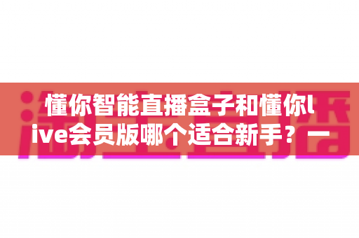 懂你智能直播盒子和懂你live会员版哪个适合新手？一文看懂怎么选