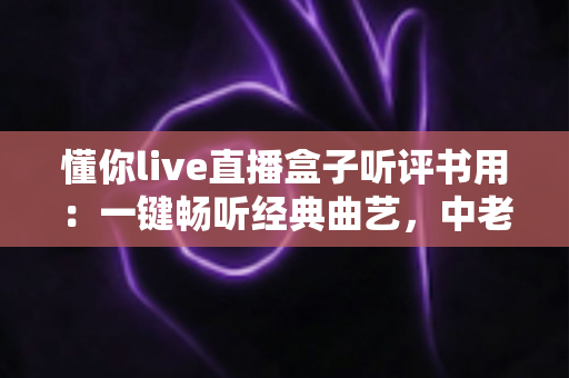 懂你live直播盒子听评书用：一键畅听经典曲艺，中老年家庭的贴心娱乐之选