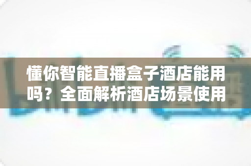懂你智能直播盒子酒店能用吗？全面解析酒店场景使用指南与常见问题