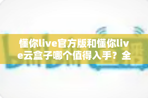 懂你live官方版和懂你live云盒子哪个值得入手?全方位对比帮你选出最适合的一款 懂你live官方版和懂你live云盒子哪个值得入手?全方位对比帮你选出最适合的一款
