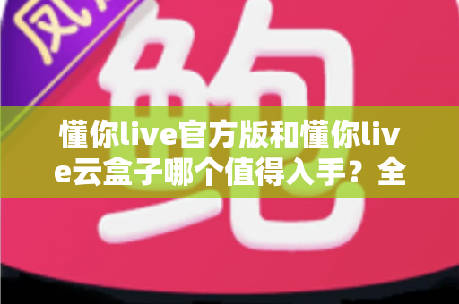 懂你live官方版和懂你live云盒子哪个值得入手?全方位对比帮你选出最适合的一款 懂你live官方版和懂你live云盒子哪个值得入手?全方位对比帮你选出最适合的一款
