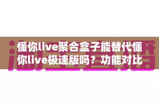 懂你live聚合盒子能替代懂你live极速版吗?功能对比、使用场景与选择建议全解析 懂你live聚合盒子能替代懂你live极速版吗?功能对比、使用场景与选择建议全解析