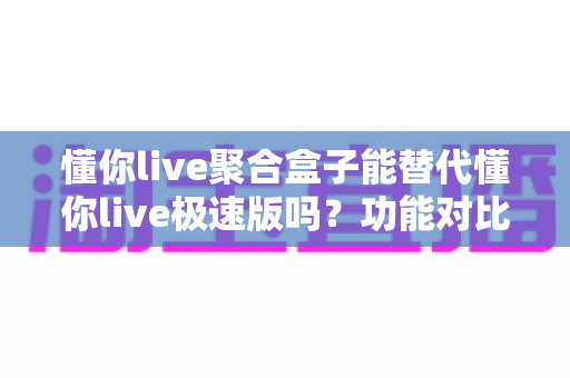 懂你live聚合盒子能替代懂你live极速版吗?功能对比、使用场景与选择建议全解析 懂你live聚合盒子能替代懂你live极速版吗?功能对比、使用场景与选择建议全解析
