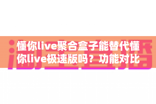 懂你live聚合盒子能替代懂你live极速版吗?功能对比、使用场景与选择建议全解析 懂你live聚合盒子能替代懂你live极速版吗?功能对比、使用场景与选择建议全解析