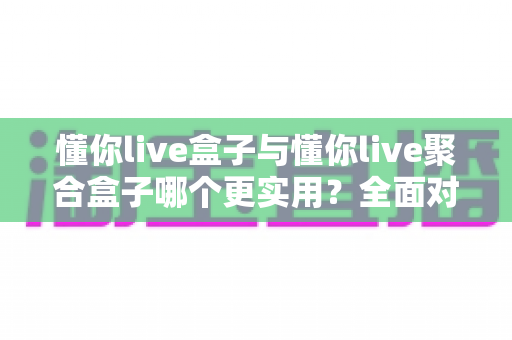 懂你live盒子与懂你live聚合盒子哪个更实用？全面对比助你选对家庭观影神器
