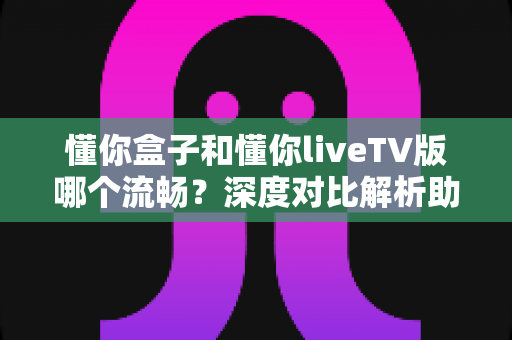 懂你盒子和懂你liveTV版哪个流畅？深度对比解析助你选出最佳观影方案