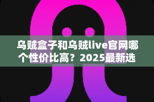 乌贼盒子和乌贼live官网哪个性价比高?2025最新选购指南与深度对比分析 乌贼盒子和乌贼live官网哪个性价比高?2025最新选购指南与深度对比分析