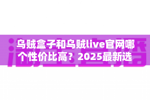 乌贼盒子和乌贼live官网哪个性价比高？2025最新选购指南与深度对比分析