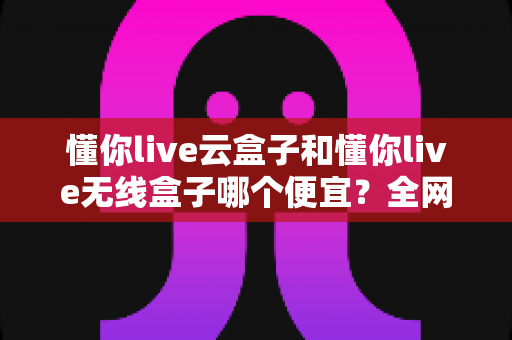 懂你live云盒子和懂你live无线盒子哪个便宜？全网价格对比与高性价比选购指南