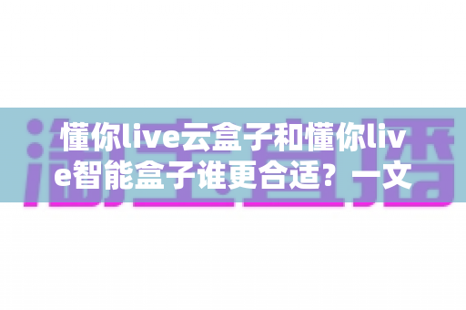 懂你live云盒子和懂你live智能盒子谁更合适？一文看懂选购要点，帮你避开踩坑雷区