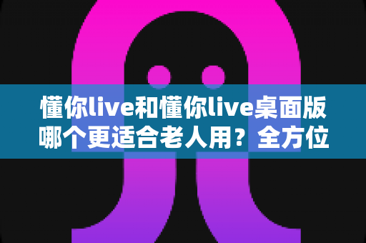 懂你live和懂你live桌面版哪个更适合老人用？全方位深度对比与实用选购指南