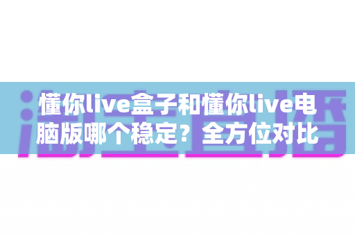 懂你live盒子和懂你live电脑版哪个稳定?全方位对比评测助你选对直播方案 懂你live盒子和懂你live电脑版哪个稳定?全方位对比评测助你选对直播方案