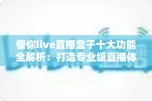 懂你live直播盒子十大功能全解析:打造专业级直播体验的一站式神器 懂你live直播盒子十大功能全解析:打造专业级直播体验的一站式神器
