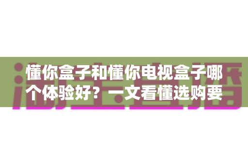懂你盒子和懂你电视盒子哪个体验好？一文看懂选购要点与真实使用感受