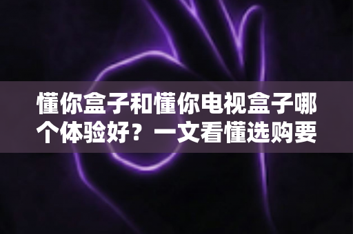 懂你盒子和懂你电视盒子哪个体验好？一文看懂选购要点与真实使用感受
