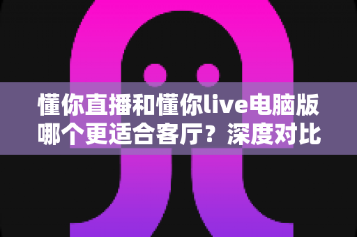 懂你直播和懂你live电脑版哪个更适合客厅？深度对比解析，帮你打造完美家庭观影体验